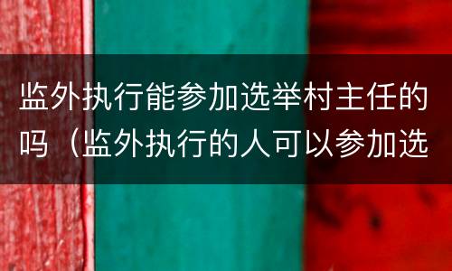 监外执行能参加选举村主任的吗（监外执行的人可以参加选举吗）