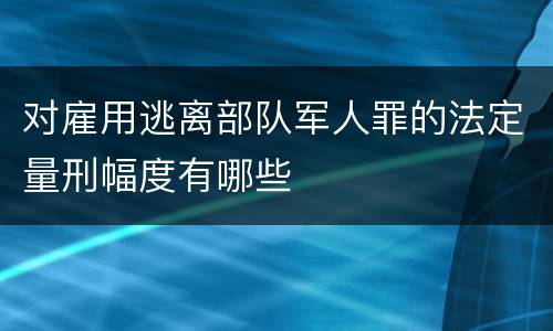 对雇用逃离部队军人罪的法定量刑幅度有哪些