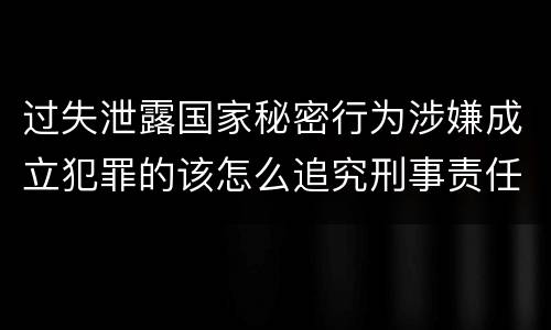 过失泄露国家秘密行为涉嫌成立犯罪的该怎么追究刑事责任