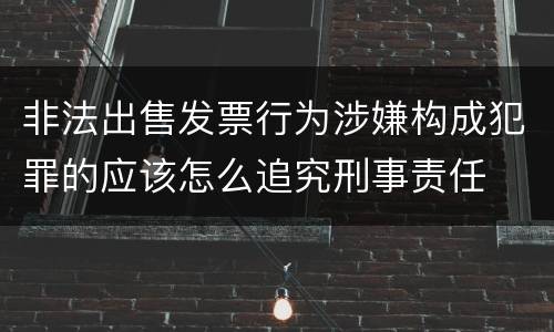 非法出售发票行为涉嫌构成犯罪的应该怎么追究刑事责任