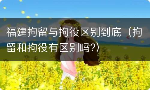 福建拘留与拘役区别到底（拘留和拘役有区别吗?）