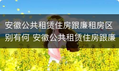 安徽公共租赁住房跟廉租房区别有何 安徽公共租赁住房跟廉租房区别有何联系