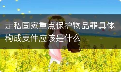 走私国家重点保护物品罪具体构成要件应该是什么