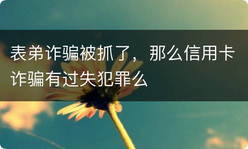 表弟诈骗被抓了，那么信用卡诈骗有过失犯罪么