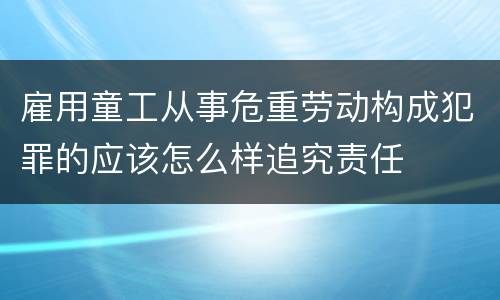 雇用童工从事危重劳动构成犯罪的应该怎么样追究责任