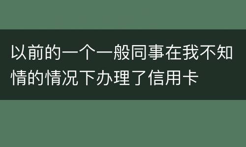 以前的一个一般同事在我不知情的情况下办理了信用卡