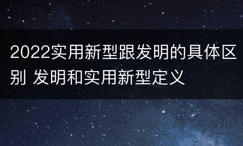 2022实用新型跟发明的具体区别 发明和实用新型定义
