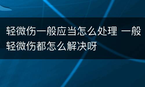 轻微伤一般应当怎么处理 一般轻微伤都怎么解决呀