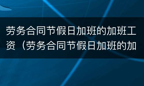劳务合同节假日加班的加班工资（劳务合同节假日加班的加班工资怎么计算）