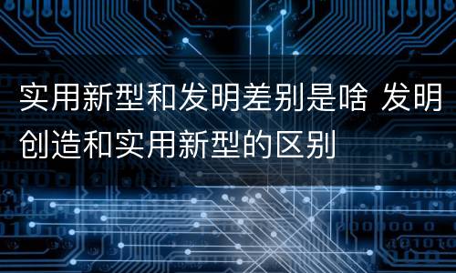 实用新型和发明差别是啥 发明创造和实用新型的区别