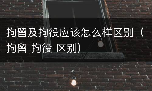 拘留及拘役应该怎么样区别（拘留 拘役 区别）