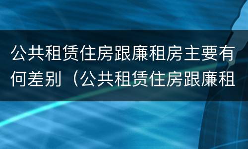 公共租赁住房跟廉租房主要有何差别（公共租赁住房跟廉租房主要有何差别呢）