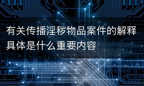 有关传播淫秽物品案件的解释具体是什么重要内容