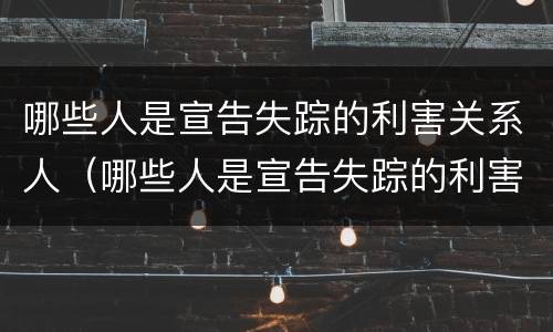 哪些人是宣告失踪的利害关系人（哪些人是宣告失踪的利害关系人呢）
