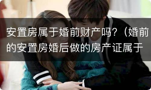 安置房属于婚前财产吗?（婚前的安置房婚后做的房产证属于婚前财产）