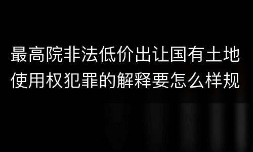 最高院非法低价出让国有土地使用权犯罪的解释要怎么样规定
