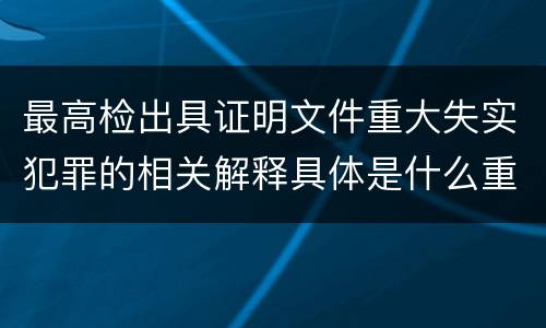 最高检出具证明文件重大失实犯罪的相关解释具体是什么重要内容