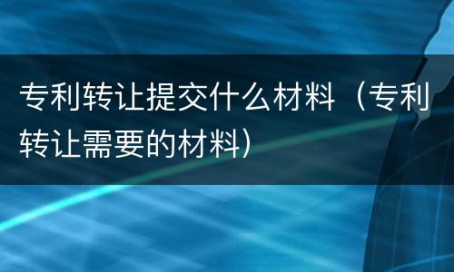 专利转让提交什么材料（专利转让需要的材料）