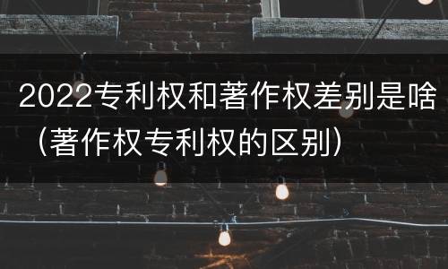 2022专利权和著作权差别是啥（著作权专利权的区别）