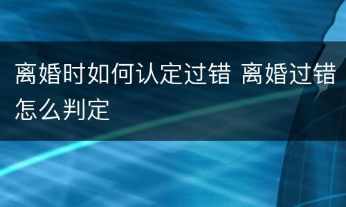 离婚时如何认定过错 离婚过错怎么判定