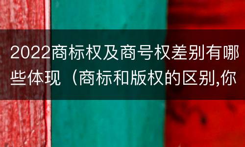 2022商标权及商号权差别有哪些体现（商标和版权的区别,你知道多少?）