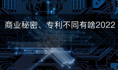 商业秘密、专利不同有啥2022