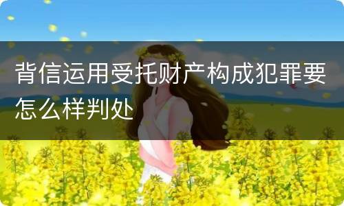 背信运用受托财产构成犯罪要怎么样判处