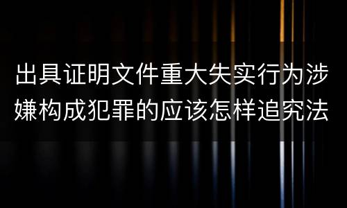 出具证明文件重大失实行为涉嫌构成犯罪的应该怎样追究法律责任