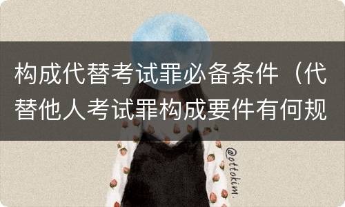 构成代替考试罪必备条件（代替他人考试罪构成要件有何规定）