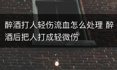 醉酒打人轻伤流血怎么处理 醉酒后把人打成轻微伤