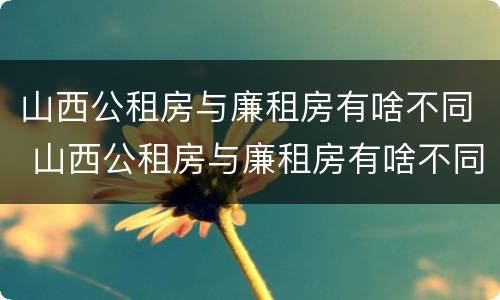 山西公租房与廉租房有啥不同 山西公租房与廉租房有啥不同吗