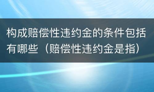 构成赔偿性违约金的条件包括有哪些（赔偿性违约金是指）