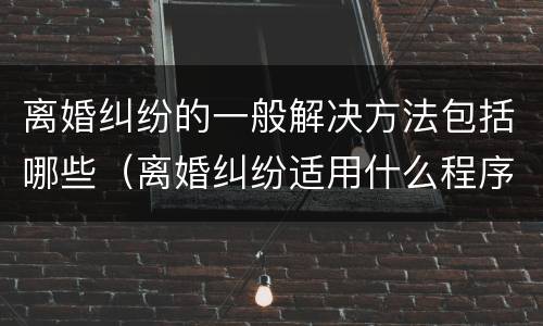 离婚纠纷的一般解决方法包括哪些（离婚纠纷适用什么程序）