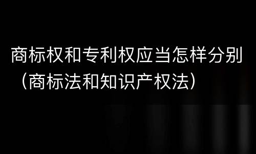 商标权和专利权应当怎样分别（商标法和知识产权法）
