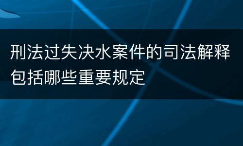 刑法过失决水案件的司法解释包括哪些重要规定