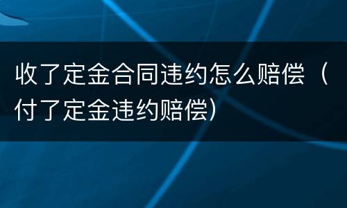 收了定金合同违约怎么赔偿（付了定金违约赔偿）