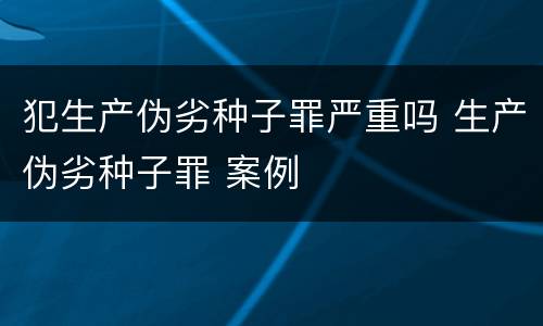 犯生产伪劣种子罪严重吗 生产伪劣种子罪 案例