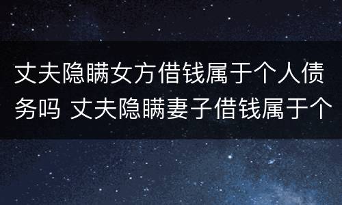 丈夫隐瞒女方借钱属于个人债务吗 丈夫隐瞒妻子借钱属于个人债务吗