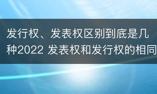 发行权、发表权区别到底是几种2022 发表权和发行权的相同点