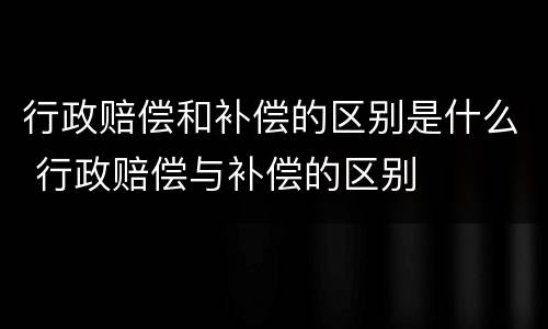 行政赔偿和补偿的区别是什么 行政赔偿与补偿的区别