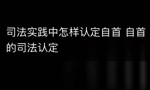 司法实践中怎样认定自首 自首的司法认定