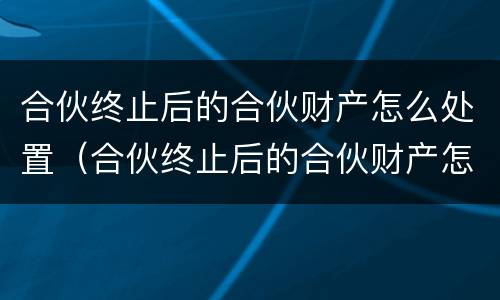 合伙终止后的合伙财产怎么处置（合伙终止后的合伙财产怎么处置呢）