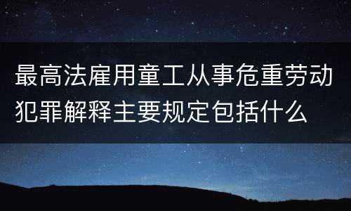 最高法雇用童工从事危重劳动犯罪解释主要规定包括什么