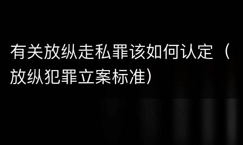 有关放纵走私罪该如何认定（放纵犯罪立案标准）