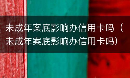 未成年案底影响办信用卡吗（未成年案底影响办信用卡吗）