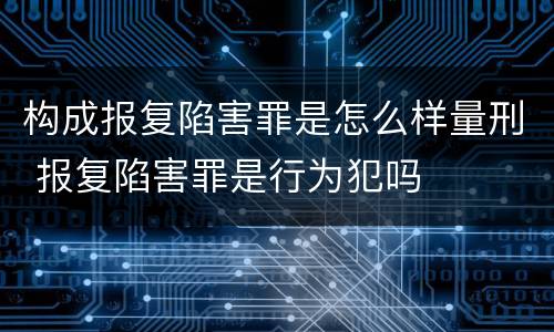 构成报复陷害罪是怎么样量刑 报复陷害罪是行为犯吗