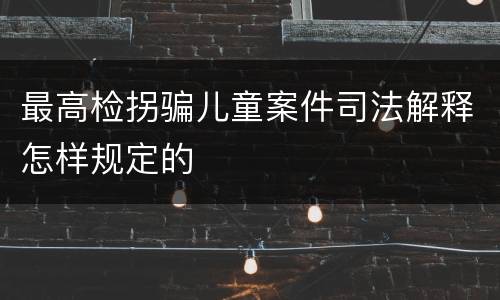 最高检拐骗儿童案件司法解释怎样规定的