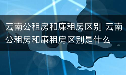 云南公租房和廉租房区别 云南公租房和廉租房区别是什么