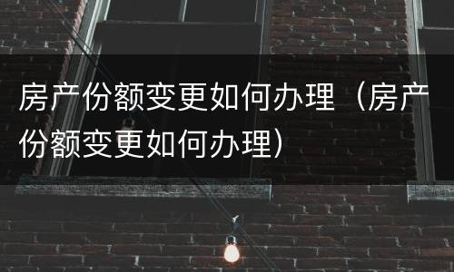 房产份额变更如何办理（房产份额变更如何办理）
