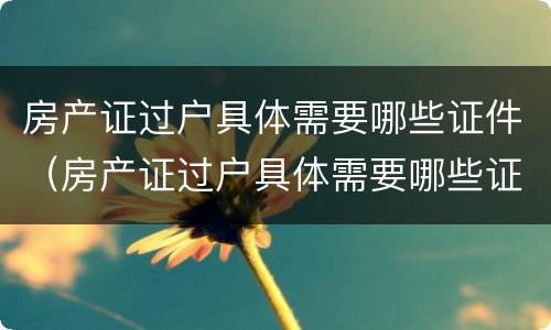 房产证过户具体需要哪些证件（房产证过户具体需要哪些证件材料）